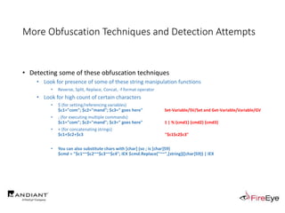 More Obfuscation Techniques and Detection Attempts
• Detecting some of these obfuscation techniques
• Look for presence of some of these string manipulation functions
• Reverse, Split, Replace, Concat, -f format operator
• Look for high count of certain characters
• $ (for setting/referencing variables)
$c1="com"; $c2="mand"; $c3=" goes here" Set-Variable/SV/Set and Get-Variable/Variable/GV
• ; (for executing multiple commands)
$c1="com"; $c2="mand"; $c3=" goes here" 1 | % {cmd1} {cmd2} {cmd3}
• + (for concatenating strings)
$c1+$c2+$c3 "$c1$c2$c3"
• You can also substitute chars with [char] (so ; is [char]59)
$cmd = "$c1~~$c2~~$c3~~$c4"; IEX $cmd.Replace("~~",[string]([char]59)) | IEX
 