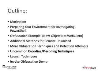 Outline:
• Motivation
• Preparing Your Environment for Investigating
PowerShell
• Obfuscation Example: (New-Object Net.WebClient)
• Additional Methods for Remote Download
• More Obfuscation Techniques and Detection Attempts
• Uncommon Encoding/Decoding Techniques
• Launch Techniques
• Invoke-Obfuscation Demo
 