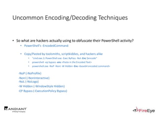 Uncommon Encoding/Decoding Techniques
• So what are hackers actually using to obfuscate their PowerShell activity?
• PowerShell's -EncodedCommand
• Copy/Pasted by toolsmiths, scriptkiddies, and hackers alike
• "cmd.exe /c PowerShell.exe -Exec ByPass -Nol -Enc $encode"
• powershell -ep bypass -enc <Paste in the Encoded Text>
• powershell.exe -NoP -NonI -W Hidden -Enc <base64 encoded command>
-NoP (-NoProfile)
-NonI (-NonInteractive)
-NoL (-NoLogo)
-W Hidden (-WindowStyle Hidden)
-EP Bypass (-ExecutionPolicy Bypass)
 