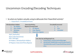 Uncommon Encoding/Decoding Techniques
• So what are hackers actually using to obfuscate their PowerShell activity?
• PowerShell's -EncodedCommand
• Copy/Pasted by toolsmiths, scriptkiddies, and hackers alike
• "cmd.exe /c PowerShell.exe -Exec ByPass -Nol -Enc $encode"
• powershell -ep bypass -enc <Paste in the Encoded Text>
• powershell.exe -NoP -NonI -W Hidden -Enc <base64 encoded command>
-NoP (-NoProfile)
-NonI (-NonInteractive)
-NoL (-NoLogo)
-W Hidden (-WindowStyle Hidden)
-EP Bypass (-ExecutionPolicy Bypass)
Can also by set/bypassed via:
1. PowerShell's AuthorizationManager
2. HKLMSOFTWAREMicrosoftPowerShell1
ShellIdsMicrosoft.PowerShellExecutionP
olicy
-WindowStyle Hidden
1. -W Hidden
2. -Win Hidden
3. -Window
Hidden
-ExecutionPolicy
Bypass/Unrestricted
1. -EP Bypass
2. -Exec Bypass
3. -Execution Bypass
-EncodedCommand
1. -E
2. -Enc
3. -Encoded
SUPPLEMENTAL
 