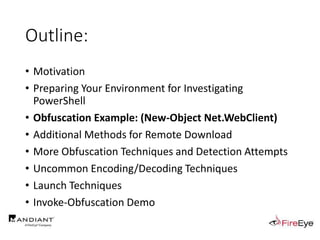 Outline:
• Motivation
• Preparing Your Environment for Investigating
PowerShell
• Obfuscation Example: (New-Object Net.WebClient)
• Additional Methods for Remote Download
• More Obfuscation Techniques and Detection Attempts
• Uncommon Encoding/Decoding Techniques
• Launch Techniques
• Invoke-Obfuscation Demo
 
