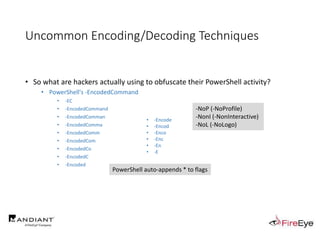 Uncommon Encoding/Decoding Techniques
• So what are hackers actually using to obfuscate their PowerShell activity?
• PowerShell's -EncodedCommand
• -EC
• -EncodedCommand
• -EncodedComman
• -EncodedComma
• -EncodedComm
• -EncodedCom
• -EncodedCo
• -EncodedC
• -Encoded
• -Encode
• -Encod
• -Enco
• -Enc
• -En
• -E
PowerShell auto-appends * to flags
-NoP (-NoProfile)
-NonI (-NonInteractive)
-NoL (-NoLogo)
 
