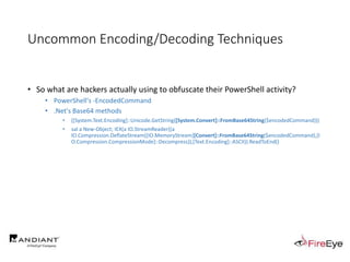 Uncommon Encoding/Decoding Techniques
• So what are hackers actually using to obfuscate their PowerShell activity?
• PowerShell's -EncodedCommand
• .Net's Base64 methods
• ([System.Text.Encoding]::Unicode.GetString([System.Convert]::FromBase64String($encodedCommand)))
• sal a New-Object; IEX(a IO.StreamReader((a
IO.Compression.DeflateStream([IO.MemoryStream][Convert]::FromBase64String($encodedCommand),[I
O.Compression.CompressionMode]::Decompress)),[Text.Encoding]::ASCII)).ReadToEnd()
 