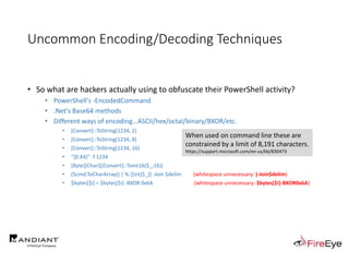 Uncommon Encoding/Decoding Techniques
• So what are hackers actually using to obfuscate their PowerShell activity?
• PowerShell's -EncodedCommand
• .Net's Base64 methods
• Different ways of encoding…ASCII/hex/octal/binary/BXOR/etc.
• [Convert]::ToString(1234, 2)
• [Convert]::ToString(1234, 8)
• [Convert]::ToString(1234, 16)
• "{0:X4}" -f 1234
• [Byte][Char]([Convert]::ToInt16($_,16))
• ($cmd.ToCharArray() | % {[int]$_}) -Join $delim (whitespace unnecessary: )-Join$delim)
• $bytes[$i] = $bytes[$i] -BXOR 0x6A (whitespace unnecessary: $bytes[$i]-BXOR0x6A)
When used on command line these are
constrained by a limit of 8,191 characters.
https://support.microsoft.com/en-us/kb/830473
 