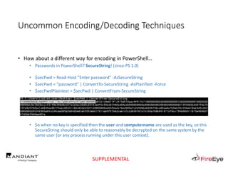 Uncommon Encoding/Decoding Techniques
• How about a different way for encoding in PowerShell…
• Passwords in PowerShell? SecureString! (since PS 1.0)
• $secPwd = Read-Host "Enter password" -AsSecureString
• $secPwd = "password" | ConvertTo-SecureString -AsPlainText -Force
• $secPwdPlaintext = $secPwd | ConvertFrom-SecureString
• So when no key is specified then the user and computername are used as the key, so this
SecureString should only be able to reasonably be decrypted on the same system by the
same user (or any process running under this user context).
SUPPLEMENTAL
 