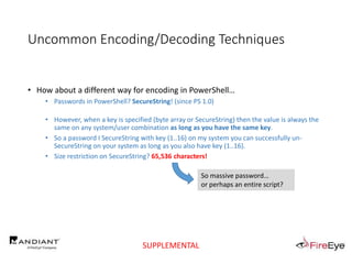 Uncommon Encoding/Decoding Techniques
• How about a different way for encoding in PowerShell…
• Passwords in PowerShell? SecureString! (since PS 1.0)
• However, when a key is specified (byte array or SecureString) then the value is always the
same on any system/user combination as long as you have the same key.
• So a password I SecureString with key (1..16) on my system you can successfully un-
SecureString on your system as long as you also have key (1..16).
• Size restriction on SecureString? 65,536 characters!
So massive password…
or perhaps an entire script?
SUPPLEMENTAL
 