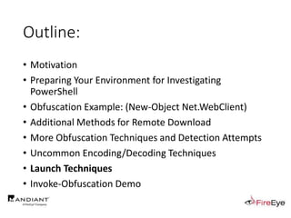 Outline:
• Motivation
• Preparing Your Environment for Investigating
PowerShell
• Obfuscation Example: (New-Object Net.WebClient)
• Additional Methods for Remote Download
• More Obfuscation Techniques and Detection Attempts
• Uncommon Encoding/Decoding Techniques
• Launch Techniques
• Invoke-Obfuscation Demo
 