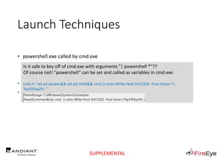Launch Techniques
• powershell.exe called by cmd.exe
..
• cmd.exe /c "echo Write-Host SUCCESS -Fore Green | powershell -"
• cmd.exe /c "echo Write-Host SUCCESS -Fore Green | powershell IEX $input"
Is it safe to key off of cmd.exe with arguments "| powershell *"??
Of course not! "powershell" can be set and called as variables in cmd.exe
cmd /c "set p1=power&& set p2=shell&& cmd /c echo Write-Host SUCCESS -Fore Green ^|
%p1%%p2% - "
SUPPLEMENTAL
 