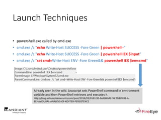 • powershell.exe called by cmd.exe
• cmd.exe /c "echo Write-Host SUCCESS -Fore Green | powershell -"
• cmd.exe /c "echo Write-Host SUCCESS -Fore Green | powershell IEX $input"
• cmd.exe /c "set cmd=Write-Host ENV -Fore Green&& powershell IEX $env:cmd"
Launch Techniques
Already seen in the wild. Javascript sets PowerShell command in environment
variable and then PowerShell retrieves and executes it.
http://blog.airbuscybersecurity.com/post/2016/03/FILELESS-MALWARE-%E2%80%93-A-
BEHAVIOURAL-ANALYSIS-OF-KOVTER-PERSISTENCE
 