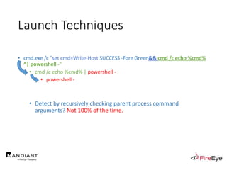 Launch Techniques
• cmd.exe /c "set cmd=Write-Host SUCCESS -Fore Green&& cmd /c echo %cmd%
^| powershell -"
• cmd /c echo %cmd% | powershell -
• powershell -
• Detect by recursively checking parent process command
arguments? Not 100% of the time.
 