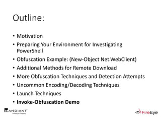 Outline:
• Motivation
• Preparing Your Environment for Investigating
PowerShell
• Obfuscation Example: (New-Object Net.WebClient)
• Additional Methods for Remote Download
• More Obfuscation Techniques and Detection Attempts
• Uncommon Encoding/Decoding Techniques
• Launch Techniques
• Invoke-Obfuscation Demo
 