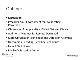 Outline:
• Motivation
• Preparing Your Environment for Investigating
PowerShell
• Obfuscation Example: (New-Object Net.WebClient)
• Additional Methods for Remote Download
• More Obfuscation Techniques and Detection Attempts
• Uncommon Encoding/Decoding Techniques
• Launch Techniques
• Invoke-Obfuscation Demo
 