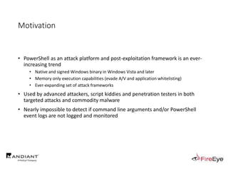 Motivation
• PowerShell as an attack platform and post-exploitation framework is an ever-
increasing trend
• Native and signed Windows binary in Windows Vista and later
• Memory only execution capabilities (evade A/V and application whitelisting)
• Ever-expanding set of attack frameworks
• Used by advanced attackers, script kiddies and penetration testers in both
targeted attacks and commodity malware
• Nearly impossible to detect if command line arguments and/or PowerShell
event logs are not logged and monitored
 