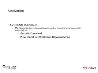 Motivation
• Current state of detection?
• Monitor and alert on certain strings/commands in command line arguments for
powershell.exe
• -EncodedCommand
• (New-Object Net.WebClient).DownloadString
 