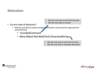 Motivation
• Current state of detection?
• Monitor and alert on certain strings/commands in command line arguments for
powershell.exe
• -EncodedCommand
• (New-Object Net.WebClient).DownloadString
• Not the only way to write this function
• Not the only way to encode
• Not the only way to write this function
• Not the only way to remotely download
 