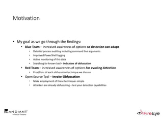 Motivation
• My goal as we go through the findings:
• Blue Team – increased awareness of options so detection can adapt
• Detailed process auditing including command line arguments
• Improved PowerShell logging
• Active monitoring of this data
• Searching for known bad + indicators of obfuscation
• Red Team – increased awareness of options for evading detection
• Pros/Cons of each obfuscation technique we discuss
• Open Source Tool – Invoke-Obfuscation
• Make employment of these techniques simple
• Attackers are already obfuscating – test your detection capabilities
 