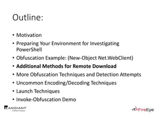 Outline:
• Motivation
• Preparing Your Environment for Investigating
PowerShell
• Obfuscation Example: (New-Object Net.WebClient)
• Additional Methods for Remote Download
• More Obfuscation Techniques and Detection Attempts
• Uncommon Encoding/Decoding Techniques
• Launch Techniques
• Invoke-Obfuscation Demo
 