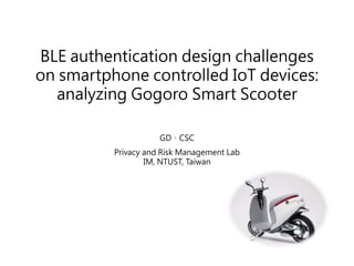 BLE authentication design challenges
on smartphone controlled IoT devices:
analyzing Gogoro Smart Scooter
GD、CSC
Privacy and Risk Management Lab
IM, NTUST, Taiwan
 