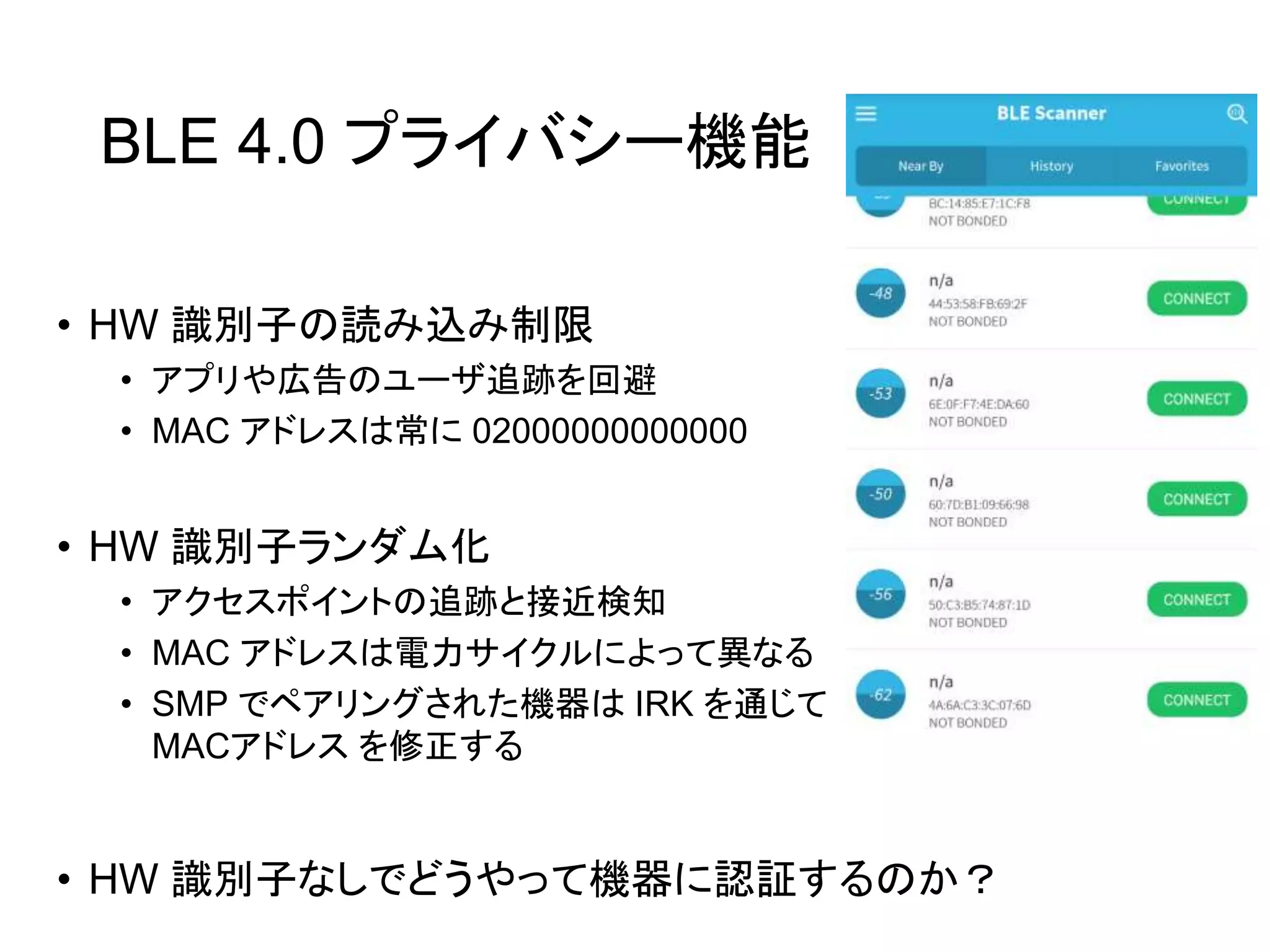 BLE 4.0 プライバシー機能
• HW 識別子の読み込み制限
• アプリや広告のユーザ追跡を回避
• MAC アドレスは常に 02000000000000
• HW 識別子ランダム化
• アクセスポイントの追跡と接近検知
• MAC アドレスは電力サイクルによって異なる
• SMP でペアリングされた機器は IRK を通じて
MACアドレス を修正する
• HW 識別子なしでどうやって機器に認証するのか？
 