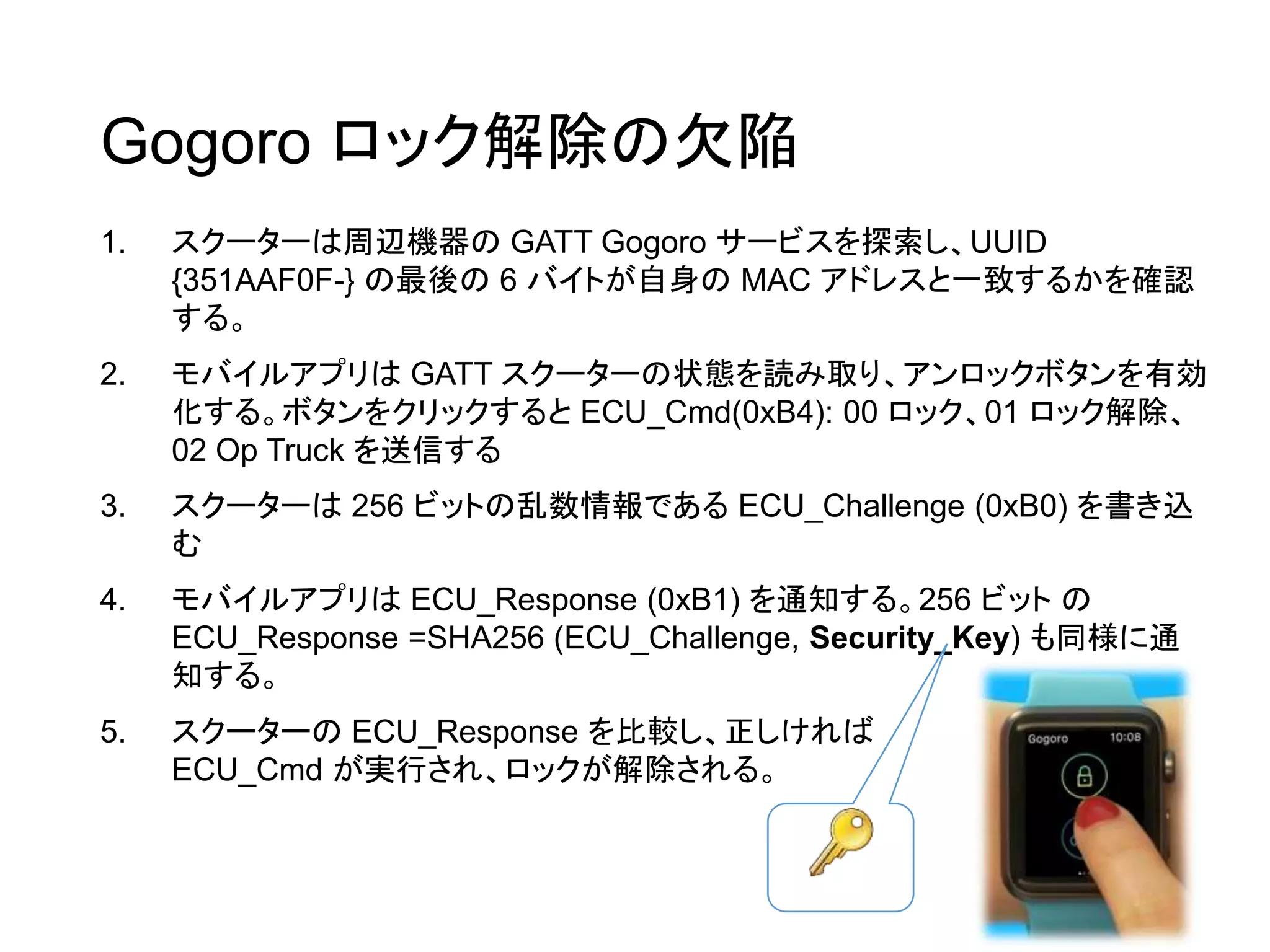 1. スクーターは周辺機器の GATT Gogoro サービスを探索し、UUID
{351AAF0F-} の最後の 6 バイトが自身の MAC アドレスと一致するかを確認
する。
2. モバイルアプリは GATT スクーターの状態を読み取り、アンロックボタンを有効
化する。ボタンをクリックすると ECU_Cmd(0xB4): 00 ロック、01 ロック解除、
02 Op Truck を送信する
3. スクーターは 256 ビットの乱数情報である ECU_Challenge (0xB0) を書き込
む
4. モバイルアプリは ECU_Response (0xB1) を通知する。256 ビット の
ECU_Response =SHA256 (ECU_Challenge, Security_Key) も同様に通
知する。
5. スクーターの ECU_Response を比較し、正しければ
ECU_Cmd が実行され、ロックが解除される。
Gogoro ロック解除の欠陥
 