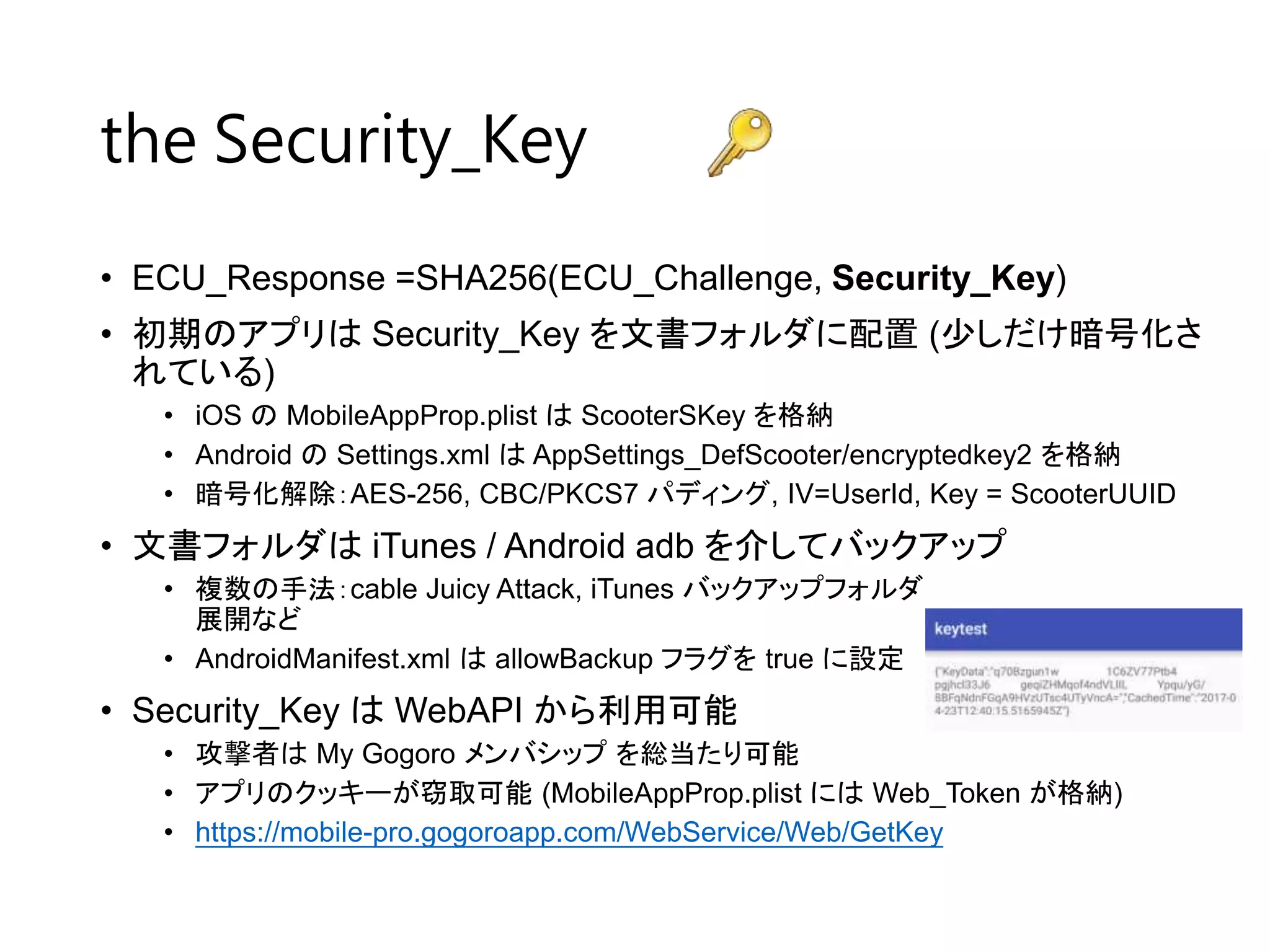• ECU_Response =SHA256(ECU_Challenge, Security_Key)
• 初期のアプリは Security_Key を文書フォルダに配置 (少しだけ暗号化さ
れている)
• iOS の MobileAppProp.plist は ScooterSKey を格納
• Android の Settings.xml は AppSettings_DefScooter/encryptedkey2 を格納
• 暗号化解除：AES-256, CBC/PKCS7 パディング, IV=UserId, Key = ScooterUUID
• 文書フォルダは iTunes / Android adb を介してバックアップ
• 複数の手法：cable Juicy Attack, iTunes バックアップフォルダ
展開など
• AndroidManifest.xml は allowBackup フラグを true に設定
• Security_Key は WebAPI から利用可能
• 攻撃者は My Gogoro メンバシップ を総当たり可能
• アプリのクッキーが窃取可能 (MobileAppProp.plist には Web_Token が格納)
• https://mobile-pro.gogoroapp.com/WebService/Web/GetKey
the Security_Key
 