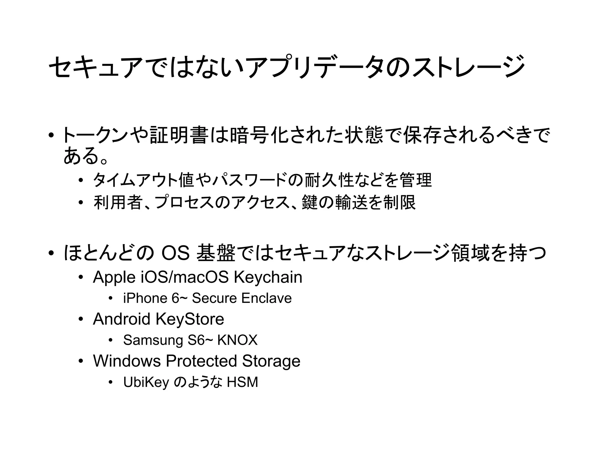 セキュアではないアプリデータのストレージ
• トークンや証明書は暗号化された状態で保存されるべきで
ある。
• タイムアウト値やパスワードの耐久性などを管理
• 利用者、プロセスのアクセス、鍵の輸送を制限
• ほとんどの OS 基盤ではセキュアなストレージ領域を持つ
• Apple iOS/macOS Keychain
• iPhone 6~ Secure Enclave
• Android KeyStore
• Samsung S6~ KNOX
• Windows Protected Storage
• UbiKey のような HSM
 
