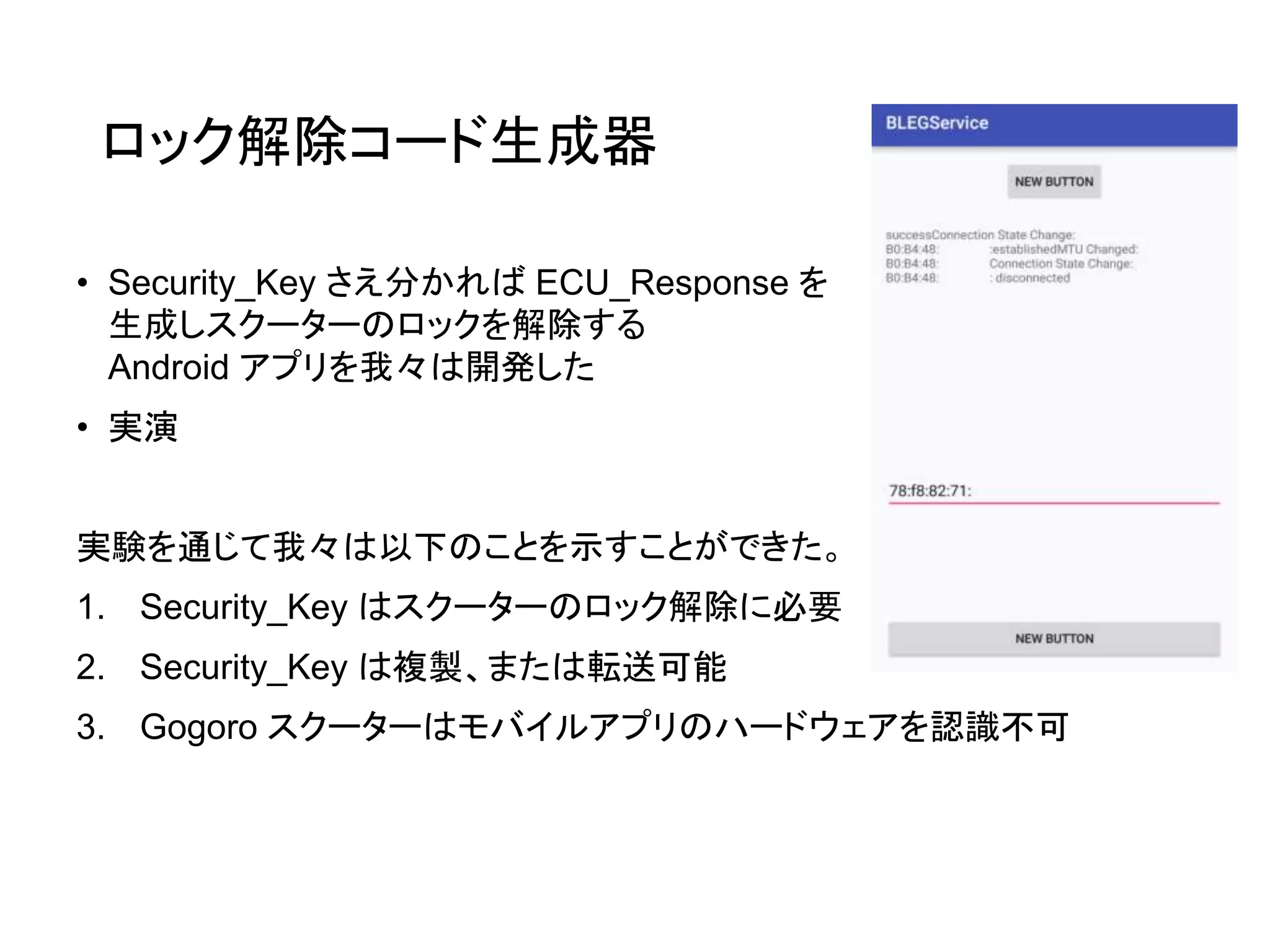 ロック解除コード生成器
• Security_Key さえ分かれば ECU_Response を
生成しスクーターのロックを解除する
Android アプリを我々は開発した
• 実演
実験を通じて我々は以下のことを示すことができた。
1. Security_Key はスクーターのロック解除に必要
2. Security_Key は複製、または転送可能
3. Gogoro スクーターはモバイルアプリのハードウェアを認識不可
 