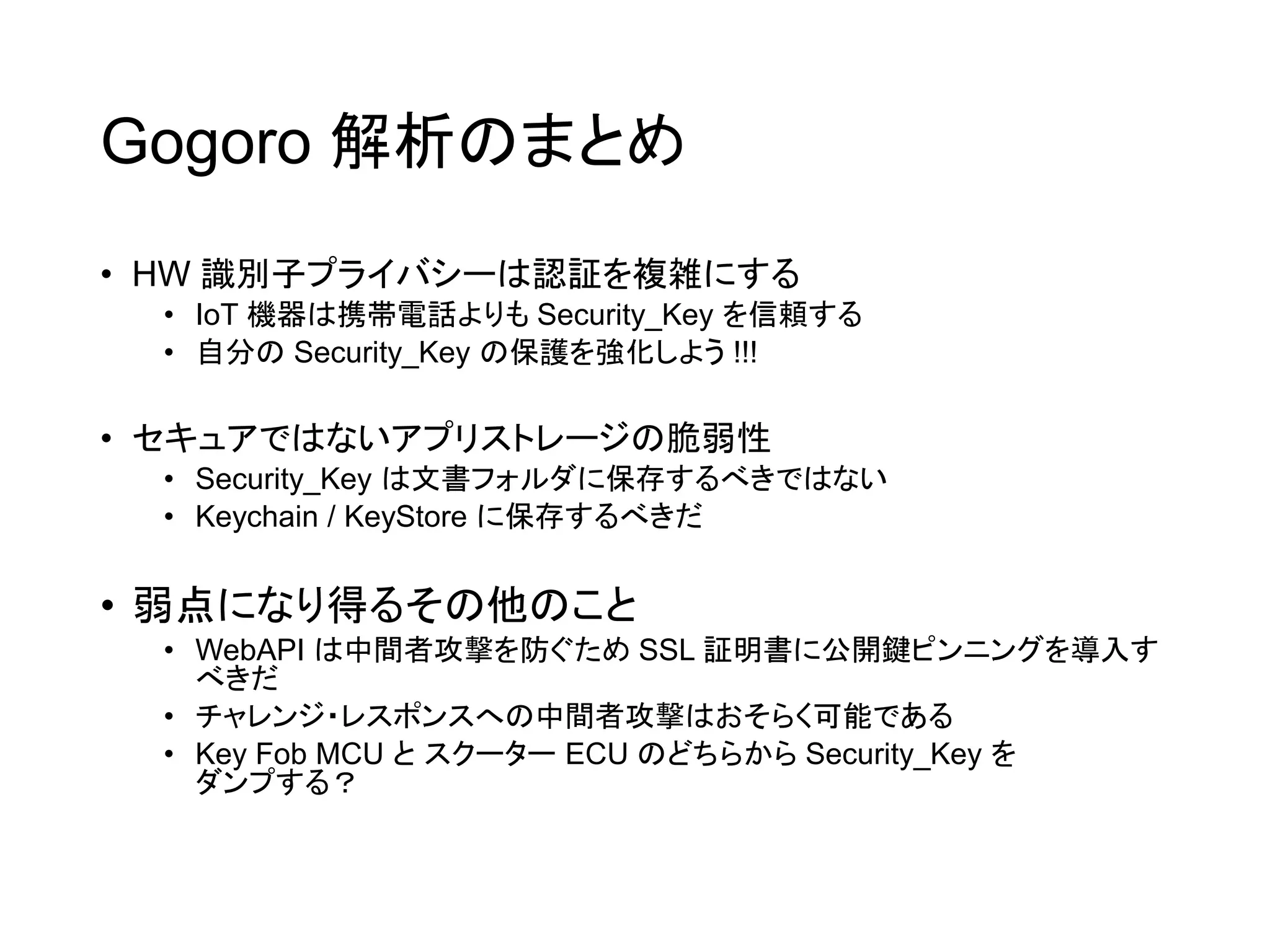 Gogoro 解析のまとめ
• HW 識別子プライバシーは認証を複雑にする
• IoT 機器は携帯電話よりも Security_Key を信頼する
• 自分の Security_Key の保護を強化しよう !!!
• セキュアではないアプリストレージの脆弱性
• Security_Key は文書フォルダに保存するべきではない
• Keychain / KeyStore に保存するべきだ
• 弱点になり得るその他のこと
• WebAPI は中間者攻撃を防ぐため SSL 証明書に公開鍵ピンニングを導入す
べきだ
• チャレンジ・レスポンスへの中間者攻撃はおそらく可能である
• Key Fob MCU と スクーター ECU のどちらから Security_Key を
ダンプする？
 