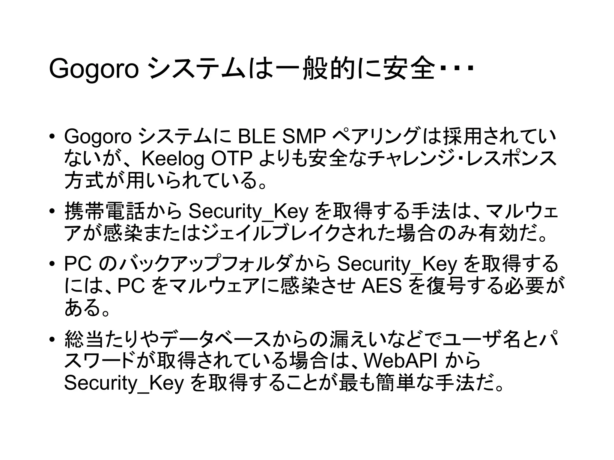 Gogoro システムは一般的に安全・・・
• Gogoro システムに BLE SMP ペアリングは採用されてい
ないが、 Keelog OTP よりも安全なチャレンジ・レスポンス
方式が用いられている。
• 携帯電話から Security_Key を取得する手法は、マルウェ
アが感染またはジェイルブレイクされた場合のみ有効だ。
• PC のバックアップフォルダから Security_Key を取得する
には、PC をマルウェアに感染させ AES を復号する必要が
ある。
• 総当たりやデータベースからの漏えいなどでユーザ名とパ
スワードが取得されている場合は、WebAPI から
Security_Key を取得することが最も簡単な手法だ。
 